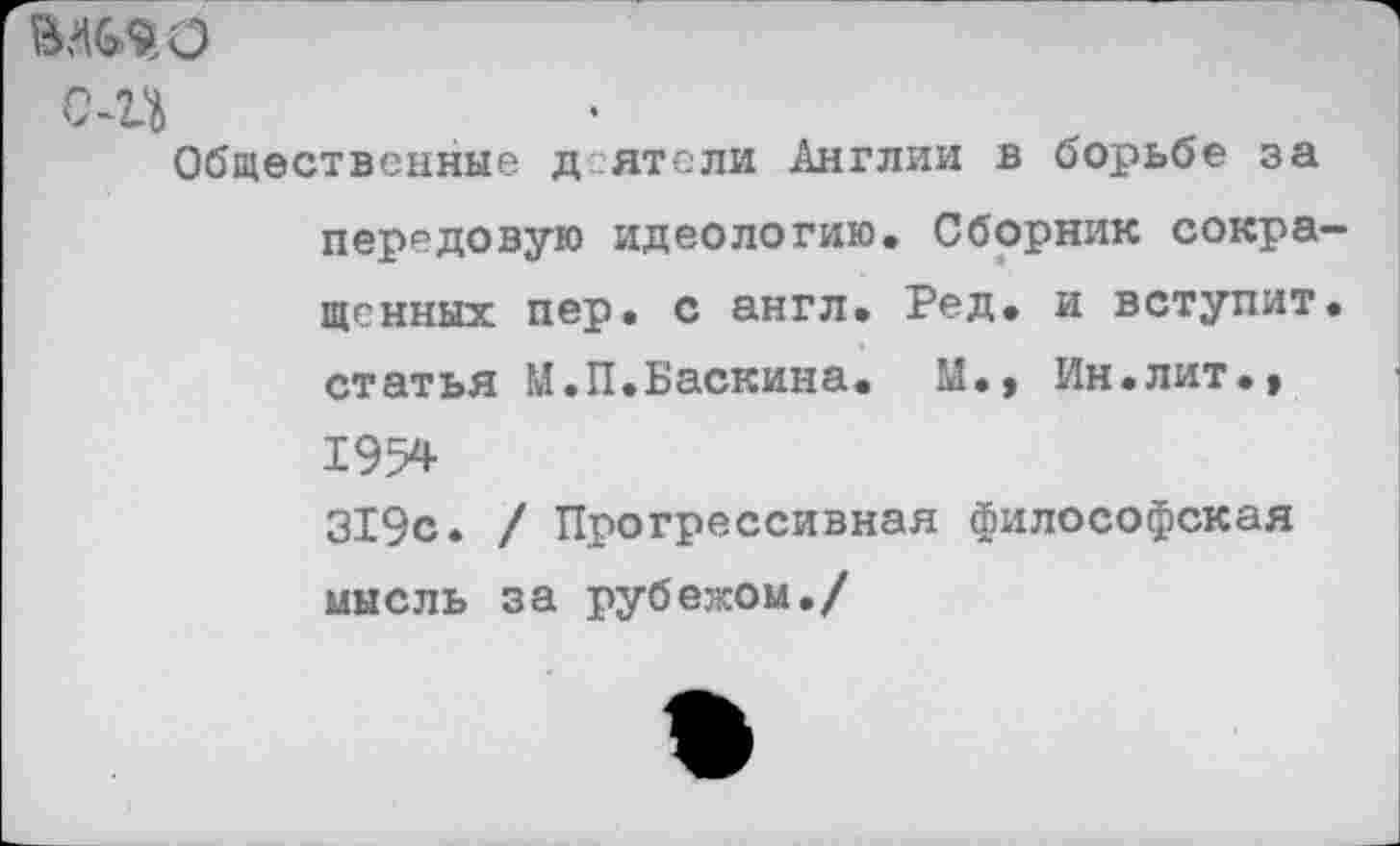 ﻿шю о-эд
Общественные д ятели Англии в борьбе за передовую идеологию. Сборник сокра ценных пер. с англ. Ред. и вступит статья М.П.Баскина. М., Ин.лит., 1954 319с. / Прогрессивная философская мысль за рубежом./